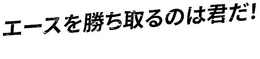 エースを勝ち取るのは君だ！